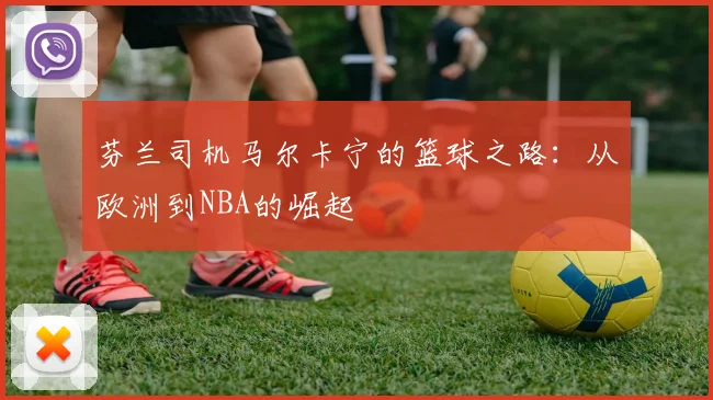 芬兰司机马尔卡宁的篮球之路：从欧洲到NBA的崛起