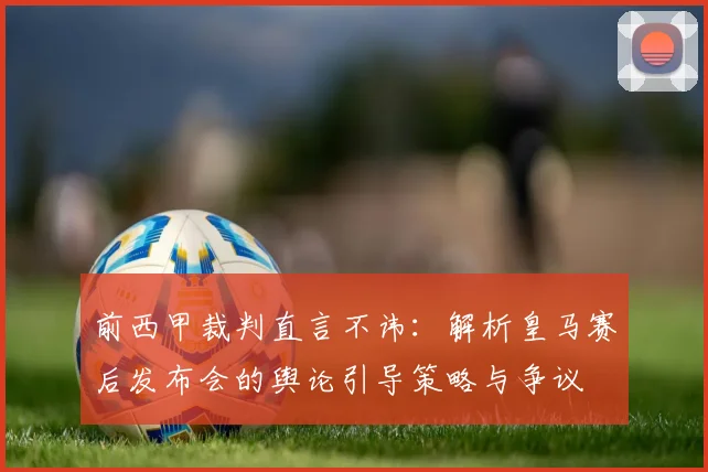 前西甲裁判直言不讳:解析皇马赛后发布会的舆论引导策略与争议
