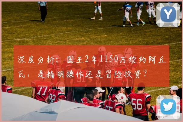 深度分析：国王2年1150万续约阿丘瓦，是精明操作还是冒险投资？