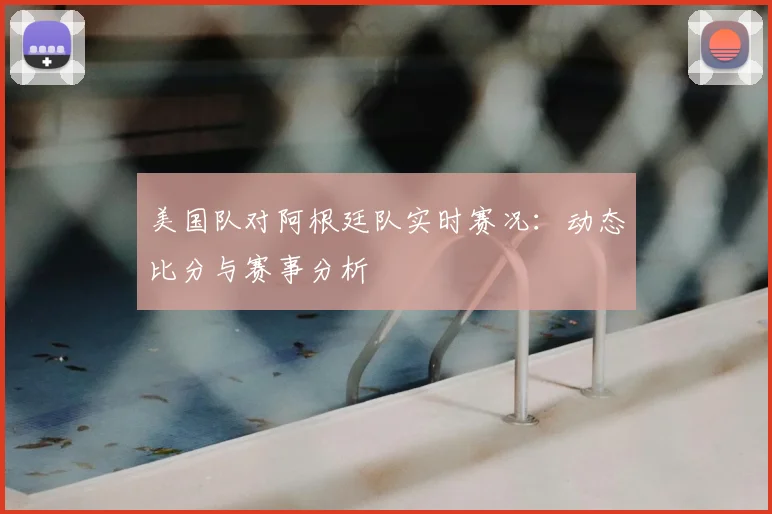 美国队对阿根廷队实时赛况:动态比分与赛事分析