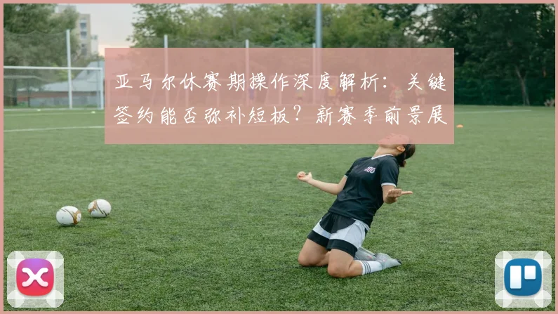 亚马尔休赛期操作深度解析：关键签约能否弥补短板？新赛季前景展望