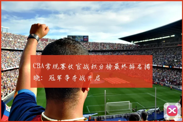 CBA常规赛收官战积分榜最终排名揭晓：冠军争夺战开启