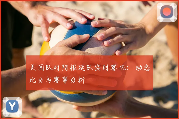 美国队对阿根廷队实时赛况：动态比分与赛事分析