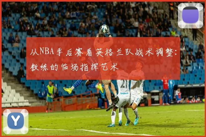 从NBA季后赛看英格兰队战术调整：教练的临场指挥艺术