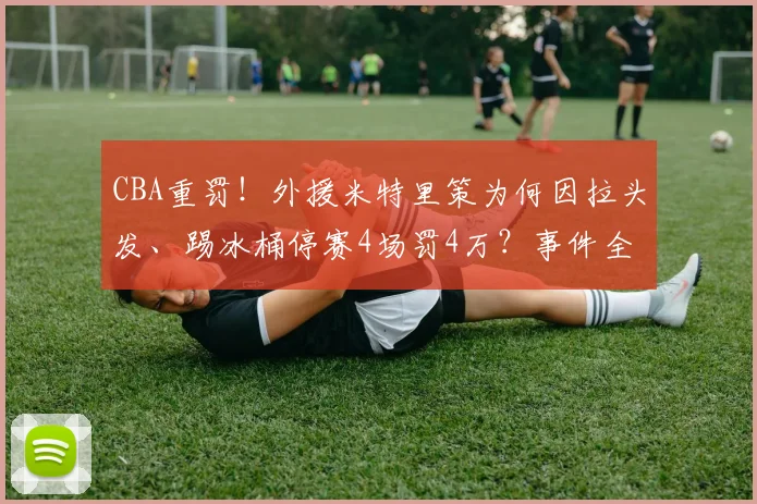 CBA重罚！外援米特里策为何因拉头发、踢冰桶停赛4场罚4万？事件全解析