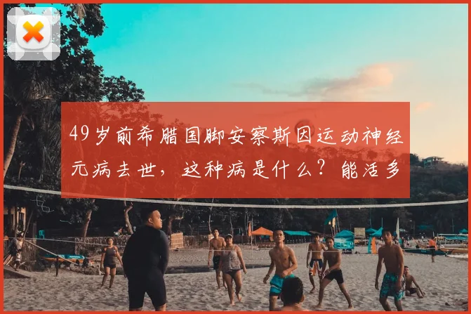 49岁前希腊国脚安察斯因运动神经元病去世,这种病是什么?能活多久?症状有哪些?