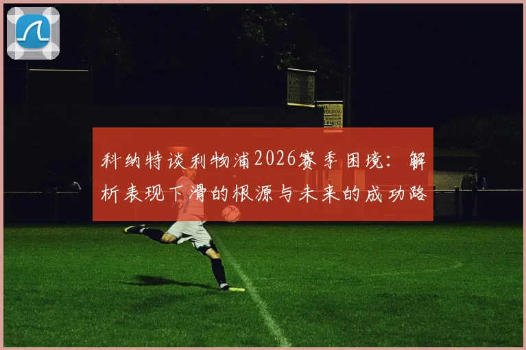 科纳特谈利物浦2026赛季困境：解析表现下滑的根源与未来的成功路径