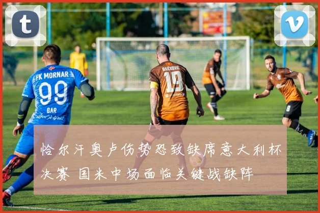 恰尔汗奥卢伤势恐致缺席意大利杯决赛 国米中场面临关键战缺阵