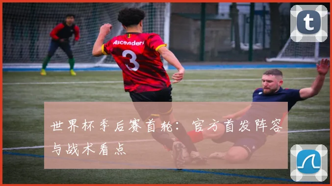 世界杯季后赛首轮：官方首发阵容与战术看点