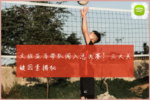文班亚马带队闯入总决赛！三大关键因素揭秘