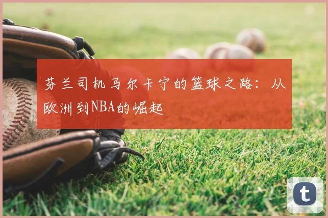 芬兰司机马尔卡宁的篮球之路：从欧洲到NBA的崛起
